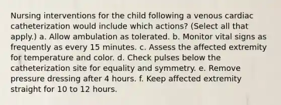 Nursing interventions for the child following a venous cardiac catheterization would include which actions? (Select all that apply.) a. Allow ambulation as tolerated. b. Monitor vital signs as frequently as every 15 minutes. c. Assess the affected extremity for temperature and color. d. Check pulses below the catheterization site for equality and symmetry. e. Remove pressure dressing after 4 hours. f. Keep affected extremity straight for 10 to 12 hours.