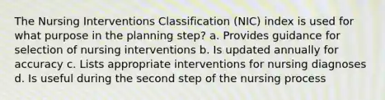 The Nursing Interventions Classification (NIC) index is used for what purpose in the planning step? a. Provides guidance for selection of nursing interventions b. Is updated annually for accuracy c. Lists appropriate interventions for nursing diagnoses d. Is useful during the second step of the nursing process