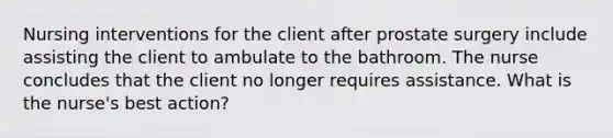 Nursing interventions for the client after prostate surgery include assisting the client to ambulate to the bathroom. The nurse concludes that the client no longer requires assistance. What is the nurse's best action?