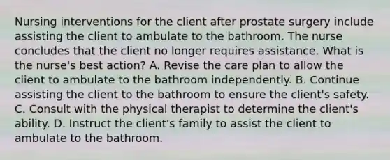 Nursing interventions for the client after prostate surgery include assisting the client to ambulate to the bathroom. The nurse concludes that the client no longer requires assistance. What is the nurse's best action? A. Revise the care plan to allow the client to ambulate to the bathroom independently. B. Continue assisting the client to the bathroom to ensure the client's safety. C. Consult with the physical therapist to determine the client's ability. D. Instruct the client's family to assist the client to ambulate to the bathroom.