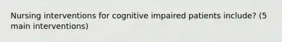 Nursing interventions for cognitive impaired patients include? (5 main interventions)