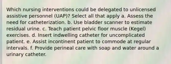 Which nursing interventions could be delegated to unlicensed assistive personnel (UAP)? Select all that apply a. Assess the need for catheterization. b. Use bladder scanner to estimate residual urine. c. Teach patient pelvic floor muscle (Kegel) exercises. d. Insert indwelling catheter for uncomplicated patient. e. Assist incontinent patient to commode at regular intervals. f. Provide perineal care with soap and water around a urinary catheter.