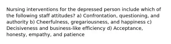 Nursing interventions for the depressed person include which of the following staff attitudes? a) Confrontation, questioning, and authority b) Cheerfulness, gregariousness, and happiness c) Decisiveness and business-like efficiency d) Acceptance, honesty, empathy, and patience