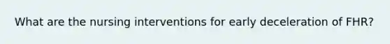 What are the nursing interventions for early deceleration of FHR?