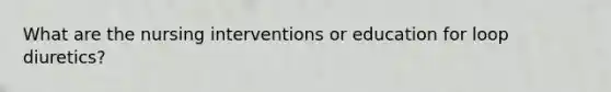 What are the nursing interventions or education for loop diuretics?