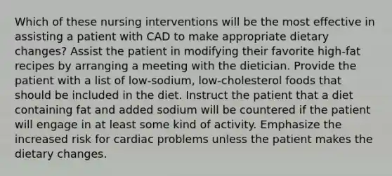 Which of these nursing interventions will be the most effective in assisting a patient with CAD to make appropriate dietary changes? Assist the patient in modifying their favorite high-fat recipes by arranging a meeting with the dietician. Provide the patient with a list of low-sodium, low-cholesterol foods that should be included in the diet. Instruct the patient that a diet containing fat and added sodium will be countered if the patient will engage in at least some kind of activity. Emphasize the increased risk for cardiac problems unless the patient makes the dietary changes.