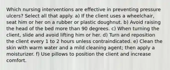 Which nursing interventions are effective in preventing pressure ulcers? Select all that apply. a) If the client uses a wheelchair, seat him or her on a rubber or plastic doughnut. b) Avoid raising the head of the bed more than 90 degrees. c) When turning the client, slide and avoid lifting him or her. d) Turn and reposition the client every 1 to 2 hours unless contraindicated. e) Clean the skin with warm water and a mild cleaning agent; then apply a moisturizer. f) Use pillows to position the client and increase comfort.