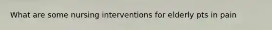 What are some nursing interventions for elderly pts in pain