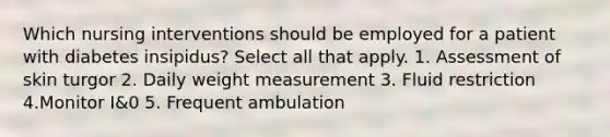 Which nursing interventions should be employed for a patient with diabetes insipidus? Select all that apply. 1. Assessment of skin turgor 2. Daily weight measurement 3. Fluid restriction 4.Monitor I&0 5. Frequent ambulation