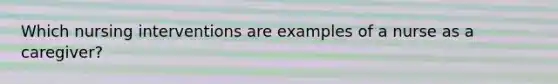 Which nursing interventions are examples of a nurse as a caregiver?