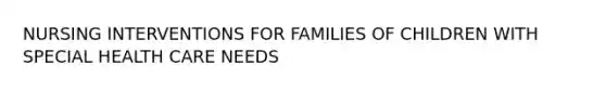 NURSING INTERVENTIONS FOR FAMILIES OF CHILDREN WITH SPECIAL HEALTH CARE NEEDS