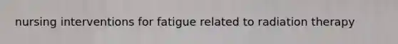 nursing interventions for fatigue related to radiation therapy
