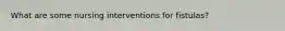What are some nursing interventions for fistulas?