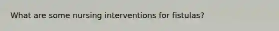 What are some nursing interventions for fistulas?