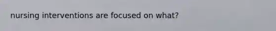 nursing interventions are focused on what?