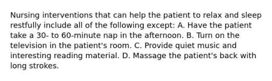 Nursing interventions that can help the patient to relax and sleep restfully include all of the following except: A. Have the patient take a 30- to 60-minute nap in the afternoon. B. Turn on the television in the patient's room. C. Provide quiet music and interesting reading material. D. Massage the patient's back with long strokes.