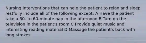 Nursing interventions that can help the patient to relax and sleep restfully include all of the following except: A Have the patient take a 30- to 60-minute nap in the afternoon B Turn on the television in the patient's room C Provide quiet music and interesting reading material D Massage the patient's back with long strokes