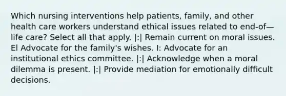 Which nursing interventions help patients, family, and other health care workers understand ethical issues related to end-of—life care? Select all that apply. |:| Remain current on moral issues. El Advocate for the family's wishes. I: Advocate for an institutional ethics committee. |:| Acknowledge when a moral dilemma is present. |:| Provide mediation for emotionally difficult decisions.