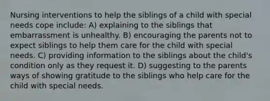 Nursing interventions to help the siblings of a child with special needs cope include: A) explaining to the siblings that embarrassment is unhealthy. B) encouraging the parents not to expect siblings to help them care for the child with special needs. C) providing information to the siblings about the child's condition only as they request it. D) suggesting to the parents ways of showing gratitude to the siblings who help care for the child with special needs.