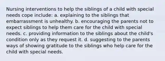 Nursing interventions to help the siblings of a child with special needs cope include: a. explaining to the siblings that embarrassment is unhealthy. b. encouraging the parents not to expect siblings to help them care for the child with special needs. c. providing information to the siblings about the child's condition only as they request it. d. suggesting to the parents ways of showing gratitude to the siblings who help care for the child with special needs.