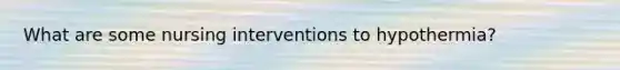 What are some nursing interventions to hypothermia?