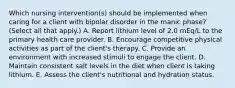 Which nursing intervention(s) should be implemented when caring for a client with bipolar disorder in the manic phase? (Select all that apply.) A. Report lithium level of 2.0 mEq/L to the primary health care provider. B. Encourage competitive physical activities as part of the client's therapy. C. Provide an environment with increased stimuli to engage the client. D. Maintain consistent salt levels in the diet when client is taking lithium. E. Assess the client's nutritional and hydration status.