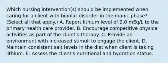 Which nursing intervention(s) should be implemented when caring for a client with bipolar disorder in the manic phase? (Select all that apply.) A. Report lithium level of 2.0 mEq/L to the primary health care provider. B. Encourage competitive physical activities as part of the client's therapy. C. Provide an environment with increased stimuli to engage the client. D. Maintain consistent salt levels in the diet when client is taking lithium. E. Assess the client's nutritional and hydration status.