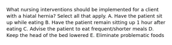 What nursing interventions should be implemented for a client with a hiatal hernia? Select all that apply. A. Have the patient sit up while eating B. Have the patient remain sitting up 1 hour after eating C. Advise the patient to eat frequent/shorter meals D. Keep the head of the bed lowered E. Eliminate problematic foods