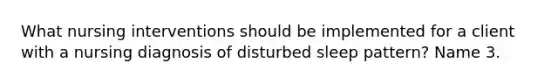 What nursing interventions should be implemented for a client with a nursing diagnosis of disturbed sleep pattern? Name 3.