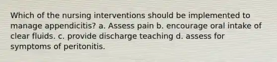 Which of the nursing interventions should be implemented to manage appendicitis? a. Assess pain b. encourage oral intake of clear fluids. c. provide discharge teaching d. assess for symptoms of peritonitis.