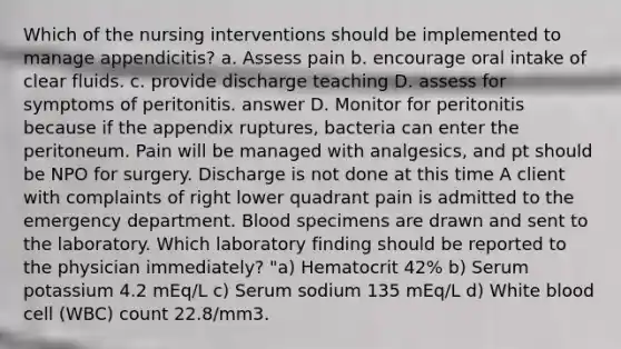 Which of the nursing interventions should be implemented to manage appendicitis? a. Assess pain b. encourage oral intake of clear fluids. c. provide discharge teaching D. assess for symptoms of peritonitis. answer D. Monitor for peritonitis because if the appendix ruptures, bacteria can enter the peritoneum. Pain will be managed with analgesics, and pt should be NPO for surgery. Discharge is not done at this time A client with complaints of right lower quadrant pain is admitted to the emergency department. Blood specimens are drawn and sent to the laboratory. Which laboratory finding should be reported to the physician immediately? "a) Hematocrit 42% b) Serum potassium 4.2 mEq/L c) Serum sodium 135 mEq/L d) White blood cell (WBC) count 22.8/mm3.