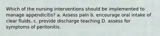 Which of the nursing interventions should be implemented to manage appendicitis? a. Assess pain b. encourage oral intake of clear fluids. c. provide discharge teaching D. assess for symptoms of peritonitis.