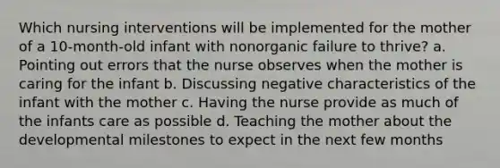 Which nursing interventions will be implemented for the mother of a 10-month-old infant with nonorganic failure to thrive? a. Pointing out errors that the nurse observes when the mother is caring for the infant b. Discussing negative characteristics of the infant with the mother c. Having the nurse provide as much of the infants care as possible d. Teaching the mother about the developmental milestones to expect in the next few months