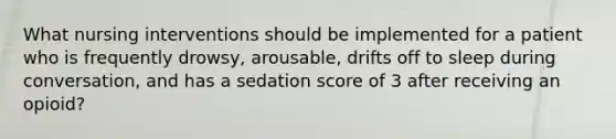 What nursing interventions should be implemented for a patient who is frequently drowsy, arousable, drifts off to sleep during conversation, and has a sedation score of 3 after receiving an opioid?