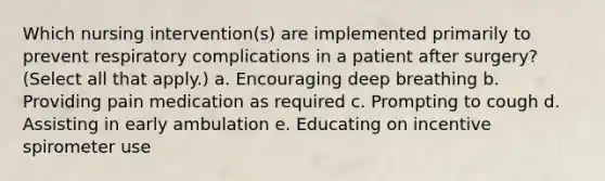 Which nursing intervention(s) are implemented primarily to prevent respiratory complications in a patient after surgery? (Select all that apply.) a. Encouraging deep breathing b. Providing pain medication as required c. Prompting to cough d. Assisting in early ambulation e. Educating on incentive spirometer use