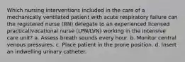 Which nursing interventions included in the care of a mechanically ventilated patient with acute respiratory failure can the registered nurse (RN) delegate to an experienced licensed practical/vocational nurse (LPN/LVN) working in the intensive care unit? a. Assess breath sounds every hour. b. Monitor central venous pressures. c. Place patient in the prone position. d. Insert an indwelling urinary catheter.