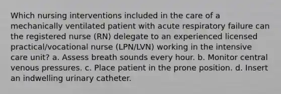 Which nursing interventions included in the care of a mechanically ventilated patient with acute respiratory failure can the registered nurse (RN) delegate to an experienced licensed practical/vocational nurse (LPN/LVN) working in the intensive care unit? a. Assess breath sounds every hour. b. Monitor central venous pressures. c. Place patient in the prone position. d. Insert an indwelling urinary catheter.