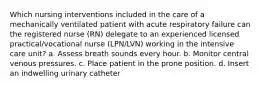 Which nursing interventions included in the care of a mechanically ventilated patient with acute respiratory failure can the registered nurse (RN) delegate to an experienced licensed practical/vocational nurse (LPN/LVN) working in the intensive care unit? a. Assess breath sounds every hour. b. Monitor central venous pressures. c. Place patient in the prone position. d. Insert an indwelling urinary catheter