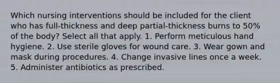 Which nursing interventions should be included for the client who has full-thickness and deep partial-thickness burns to 50% of the body? Select all that apply. 1. Perform meticulous hand hygiene. 2. Use sterile gloves for wound care. 3. Wear gown and mask during procedures. 4. Change invasive lines once a week. 5. Administer antibiotics as prescribed.