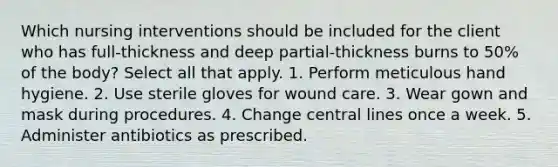 Which nursing interventions should be included for the client who has full-thickness and deep partial-thickness burns to 50% of the body? Select all that apply. 1. Perform meticulous hand hygiene. 2. Use sterile gloves for wound care. 3. Wear gown and mask during procedures. 4. Change central lines once a week. 5. Administer antibiotics as prescribed.