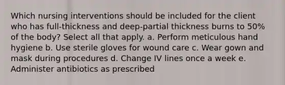 Which nursing interventions should be included for the client who has full-thickness and deep-partial thickness burns to 50% of the body? Select all that apply. a. Perform meticulous hand hygiene b. Use sterile gloves for wound care c. Wear gown and mask during procedures d. Change IV lines once a week e. Administer antibiotics as prescribed