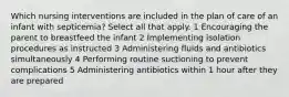 Which nursing interventions are included in the plan of care of an infant with septicemia? Select all that apply. 1 Encouraging the parent to breastfeed the infant 2 Implementing isolation procedures as instructed 3 Administering fluids and antibiotics simultaneously 4 Performing routine suctioning to prevent complications 5 Administering antibiotics within 1 hour after they are prepared