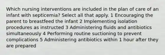 Which nursing interventions are included in the plan of care of an infant with septicemia? Select all that apply. 1 Encouraging the parent to breastfeed the infant 2 Implementing isolation procedures as instructed 3 Administering fluids and antibiotics simultaneously 4 Performing routine suctioning to prevent complications 5 Administering antibiotics within 1 hour after they are prepared