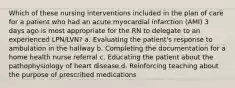 Which of these nursing interventions included in the plan of care for a patient who had an acute myocardial infarction (AMI) 3 days ago is most appropriate for the RN to delegate to an experienced LPN/LVN? a. Evaluating the patient's response to ambulation in the hallway b. Completing the documentation for a home health nurse referral c. Educating the patient about the pathophysiology of heart disease d. Reinforcing teaching about the purpose of prescribed medications