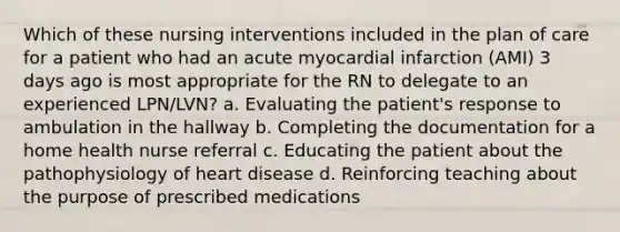 Which of these nursing interventions included in the plan of care for a patient who had an acute myocardial infarction (AMI) 3 days ago is most appropriate for the RN to delegate to an experienced LPN/LVN? a. Evaluating the patient's response to ambulation in the hallway b. Completing the documentation for a home health nurse referral c. Educating the patient about the pathophysiology of heart disease d. Reinforcing teaching about the purpose of prescribed medications