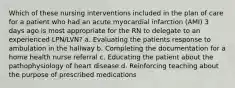 Which of these nursing interventions included in the plan of care for a patient who had an acute myocardial infarction (AMI) 3 days ago is most appropriate for the RN to delegate to an experienced LPN/LVN? a. Evaluating the patients response to ambulation in the hallway b. Completing the documentation for a home health nurse referral c. Educating the patient about the pathophysiology of heart disease d. Reinforcing teaching about the purpose of prescribed medications