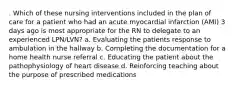 . Which of these nursing interventions included in the plan of care for a patient who had an acute myocardial infarction (AMI) 3 days ago is most appropriate for the RN to delegate to an experienced LPN/LVN? a. Evaluating the patients response to ambulation in the hallway b. Completing the documentation for a home health nurse referral c. Educating the patient about the pathophysiology of heart disease d. Reinforcing teaching about the purpose of prescribed medications