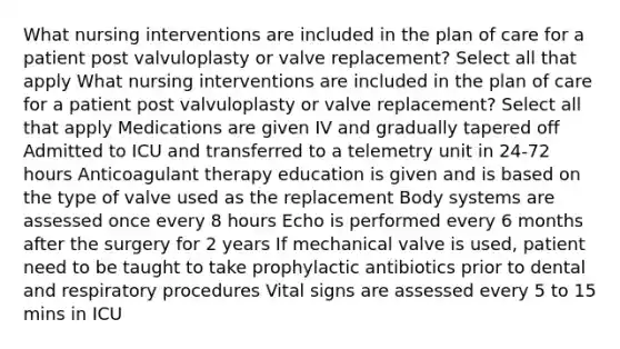 What nursing interventions are included in the plan of care for a patient post valvuloplasty or valve replacement? Select all that apply What nursing interventions are included in the plan of care for a patient post valvuloplasty or valve replacement? Select all that apply Medications are given IV and gradually tapered off Admitted to ICU and transferred to a telemetry unit in 24-72 hours Anticoagulant therapy education is given and is based on the type of valve used as the replacement Body systems are assessed once every 8 hours Echo is performed every 6 months after the surgery for 2 years If mechanical valve is used, patient need to be taught to take prophylactic antibiotics prior to dental and respiratory procedures Vital signs are assessed every 5 to 15 mins in ICU