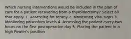 Which nursing interventions would be included in the plan of care for a patient recovering from a thyroidectomy? Select all that apply. 1. Assessing for tetany 2. Monitoring vital signs 3. Monitoring potassium levels 4. Assessing the patient every two hours on the first postoperative day 5. Placing the patient in a high Fowler's position