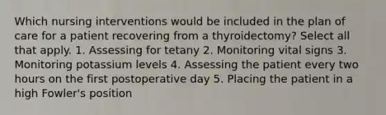 Which nursing interventions would be included in the plan of care for a patient recovering from a thyroidectomy? Select all that apply. 1. Assessing for tetany 2. Monitoring vital signs 3. Monitoring potassium levels 4. Assessing the patient every two hours on the first postoperative day 5. Placing the patient in a high Fowler's position